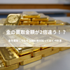 金の買取金額が2倍違う!? 金を買取してもらう前に絶対知っておくべきこと