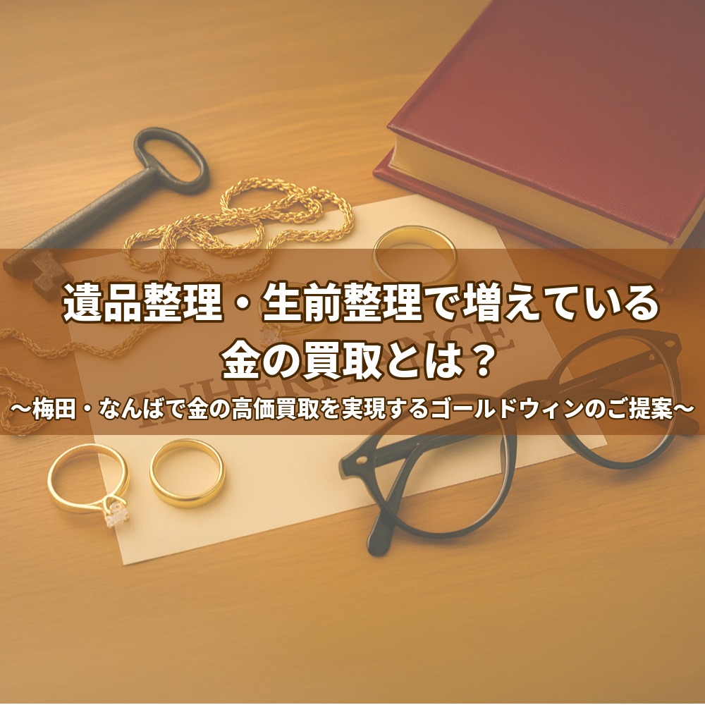 遺品整理・生前整理で増えている、金の買取とは? ~梅田・なんばで金の高価買取を実現するゴールドウィンのご提案~