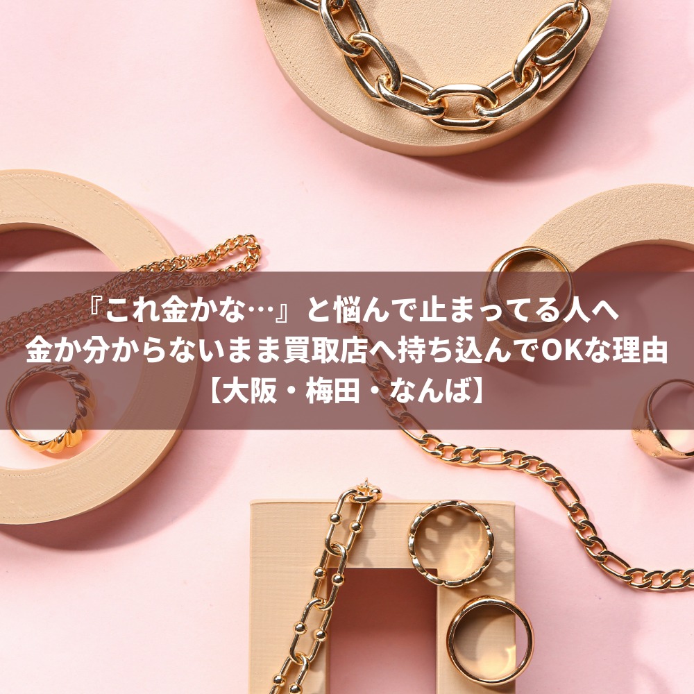 『これ金かな…』と悩んで止まってる人へ金か分からないまま買取店へ持ち込んでOKな理由【大阪・梅田・なんば】