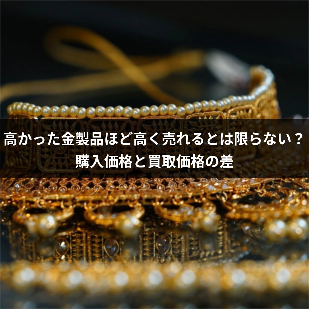 高かった金製品ほど高く売れるとは限らない？購入価格と買取価格の差